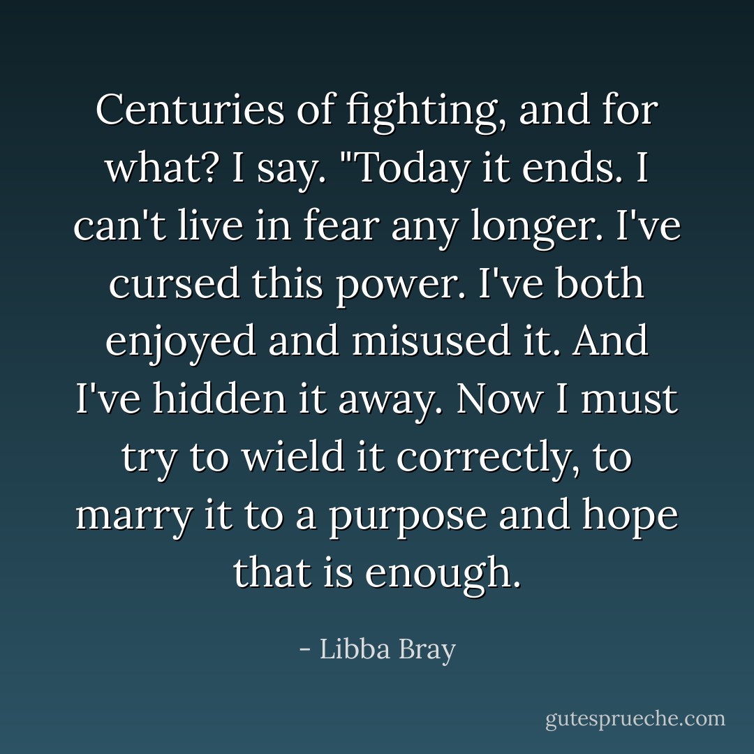 Centuries of fighting, and for what? I say. "Today it ends. I can't live in fear any longer. I've cursed this power. I've both enjoyed and misused it. And I've hidden it away. Now I must try to wield it correctly, to marry it to a purpose and hope that is enough. - Libba Bray