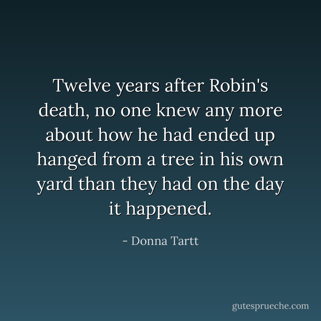 Twelve years after Robin's death, no one knew any more about how he had ended up hanged from a tree in his own yard than they had on the day it happened. - Donna Tartt