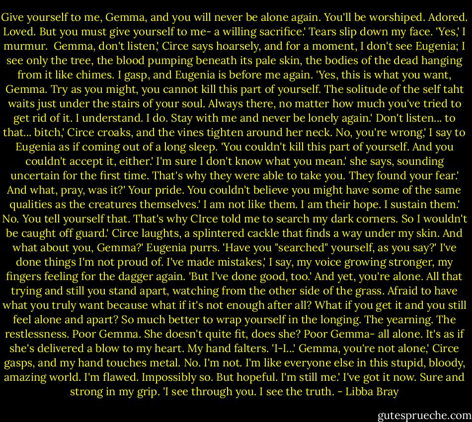 Give yourself to me, Gemma, and you will never be alone again. You'll be worshiped. Adored. Loved. But you must give yourself to me- a willing sacrifice.'<br />Tears slip down my face. 'Yes,' I murmur. <br />Gemma, don't listen,' Circe says hoarsely, and for a moment, I don't see Eugenia; I see only the tree, the blood pumping beneath its pale skin, the bodies of the dead hanging from it like chimes.<br />I gasp, and Eugenia is before me again. 'Yes, this is what you want, Gemma. Try as you might, you cannot kill this part of yourself. The solitude of the self taht waits just under the stairs of your soul. Always there, no matter how much you've tried to get rid of it. I understand. I do. Stay with me and never be lonely again.'<br />Don't listen... to that... bitch,' Circe croaks, and the vines tighten around her neck.<br />No, you're wrong,' I say to Eugenia as if coming out of a long sleep. 'You couldn't kill this part of yourself. And you couldn't accept it, either.'<br />I'm sure I don't know what you mean.' she says, sounding uncertain for the first time.<br />That's why they were able to take you. They found your fear.'<br />And what, pray, was it?'<br />Your pride. You couldn't believe you might have some of the same qualities as the creatures themselves.'<br />I am not like them. I am their hope. I sustain them.'<br />No. You tell yourself that. That's why CIrce told me to search my dark corners. So I wouldn't be caught off guard.'<br />Circe laughts, a splintered cackle that finds a way under my skin.<br />And what about you, Gemma?' Eugenia purrs. 'Have you "searched" yourself, as you say?'<br />I've done things I'm not proud of. I've made mistakes,' I say, my voice growing stronger, my fingers feeling for the dagger again. 'But I've done good, too.'<br />And yet, you're alone. All that trying and still you stand apart, watching from the other side of the grass. Afraid to have what you truly want because what if it's not enough after all? What if you get it and you still feel alone and apart? So much better to wrap yourself in the longing. The yearning. The restlessness. Poor Gemma. She doesn't quite fit, does she? Poor Gemma- all alone.<br />It's as if she's delivered a blow to my heart. My hand falters. 'I-I...'<br />Gemma, you're not alone,' Circe gasps, and my hand touches metal.<br />No. I'm not. I'm like everyone else in this stupid, bloody, amazing world. I'm flawed. Impossibly so. But hopeful. I'm still me.' I've got it now. Sure and strong in my grip. 'I see through you. I see the truth. - Libba Bray