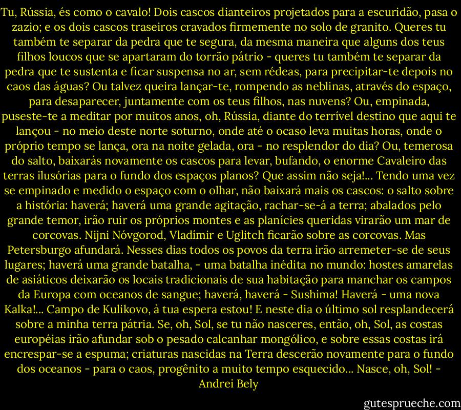 Tu, Rússia, és como o cavalo! Dois cascos dianteiros projetados para a escuridão, pasa o zazio; e os dois cascos traseiros cravados firmemente no solo de granito.<br />Queres tu também te separar da pedra que te segura, da mesma maneira que alguns dos teus filhos loucos que se apartaram do torrão pátrio - queres tu também te separar da pedra que te sustenta e ficar suspensa no ar, sem rédeas, para precipitar-te depois no caos das águas? Ou talvez queira lançar-te, rompendo as neblinas, através do espaço, para desaparecer, juntamente com os teus filhos, nas nuvens? Ou, empinada, puseste-te a meditar por muitos anos, oh, Rússia, diante do terrível destino que aqui te lançou - no meio deste norte soturno, onde até o ocaso leva muitas horas, onde o próprio tempo se lança, ora na noite gelada, ora - no resplendor do dia? Ou, temerosa do salto, baixarás novamente os cascos para levar, bufando, o enorme Cavaleiro das terras ilusórias para o fundo dos espaços planos?<br />Que assim não seja!...<br />Tendo uma vez se empinado e medido o espaço com o olhar, não baixará mais os cascos: o salto sobre a história: haverá; haverá uma grande agitação, rachar-se-á a terra; abalados pelo grande temor, irão ruir os próprios montes e as planícies queridas virarão um mar de corcovas. Nijni Nóvgorod, Vladímir e Uglitch ficarão sobre as corcovas.<br />Mas Petersburgo afundará.<br />Nesses dias todos os povos da terra irão arremeter-se de seus lugares; haverá uma grande batalha, - uma batalha inédita no mundo: hostes amarelas de asiáticos deixarão os locais tradicionais de sua habitação para manchar os campos da Europa com oceanos de sangue; haverá, haverá - Sushima! Haverá - uma nova Kalka!...<br />Campo de Kulikovo, à tua espera estou!<br />E neste dia o último sol resplandecerá sobre a minha terra pátria. Se, oh, Sol, se tu não nasceres, então, oh, Sol, as costas européias irão afundar sob o pesado calcanhar mongólico, e sobre essas costas irá encrespar-se a espuma; criaturas nascidas na Terra descerão novamente para o fundo dos oceanos - para o caos, progênito a muito tempo esquecido...<br />Nasce, oh, Sol! - Andrei Bely