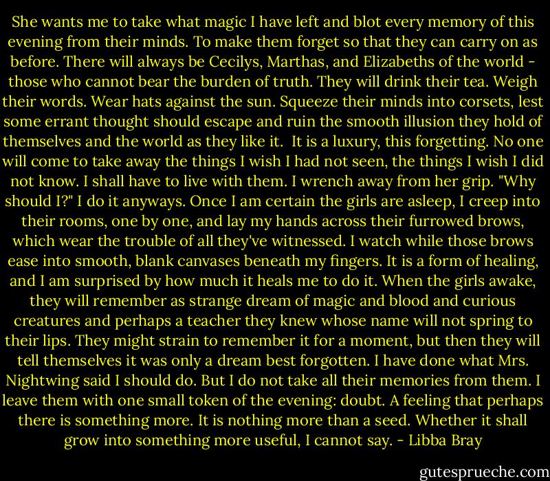 She wants me to take what magic I have left and blot every memory of this evening from their minds. To make them forget so that they can carry on as before. There will always be Cecilys, Marthas, and Elizabeths of the world - those who cannot bear the burden of truth. They will drink their tea. Weigh their words. Wear hats against the sun. Squeeze their minds into corsets, lest some errant thought should escape and ruin the smooth illusion they hold of themselves and the world as they like it. <br />It is a luxury, this forgetting. No one will come to take away the things I wish I had not seen, the things I wish I did not know. I shall have to live with them.<br />I wrench away from her grip. "Why should I?"<br />I do it anyways. Once I am certain the girls are asleep, I creep into their rooms, one by one, and lay my hands across their furrowed brows, which wear the trouble of all they've witnessed. I watch while those brows ease into smooth, blank canvases beneath my fingers. It is a form of healing, and I am surprised by how much it heals me to do it. When the girls awake, they will remember as strange dream of magic and blood and curious creatures and perhaps a teacher they knew whose name will not spring to their lips. They might strain to remember it for a moment, but then they will tell themselves it was only a dream best forgotten.<br />I have done what Mrs. Nightwing said I should do. But I do not take all their memories from them. I leave them with one small token of the evening: doubt. A feeling that perhaps there is something more. It is nothing more than a seed. Whether it shall grow into something more useful, I cannot say. - Libba Bray