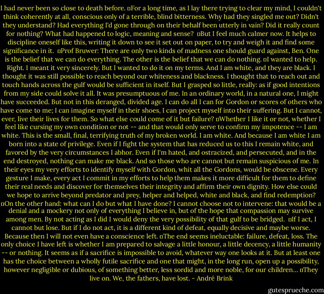 I had never been so close to death before.<br />	For a long time, as I lay there trying to clear my mind, I couldn't think coherently at all, conscious only of a terrible, blind bitterness. Why had they singled me out? Didn't they understand? Had everything I'd gone through on their behalf been utterly in vain? Did it really count for nothing? What had happened to logic, meaning and sense? <br />	But I feel much calmer now. It helps to discipline oneself like this, writing it down to see it set out on paper, to try and weigh it and find some significance in it. <br />	Prof Bruwer: There are only two kinds of madness one should guard against, Ben. One is the belief that we can do everything. The other is the belief that we can do nothing.<br />	I wanted to help. Right. I meant it very sincerely. But I wanted to do it on my terms. And I am white, and they are black. I thought it was still possible to reach beyond our whiteness and blackness. I thought that to reach out and touch hands across the gulf would be sufficient in itself. But I grasped so little, really: as if good intentions from my side could solve it all. It was presumptuous of me. In an ordinary world, in a natural one, I might have succeeded. But not in this deranged, divided age. I can do all I can for Gordon or scores of others who have come to me; I can imagine myself in their shoes, I can project myself into their suffering. But I cannot, ever, live their lives for them. So what else could come of it but failure?<br />	Whether I like it or not, whether I feel like cursing my own condition or not -- and that would only serve to confirm my impotence -- I am white. This is the small, final, terrifying truth of my broken world. I am white. And because I am white I am born into a state of privilege. Even if I fight the system that has reduced us to this I remain white, and favored by the very circumstances I abhor. Even if I'm hated, and ostracized, and persecuted, and in the end destroyed, nothing can make me black. And so those who are cannot but remain suspicious of me. In their eyes my very efforts to identify myself with Gordon, whit all the Gordons, would be obscene. Every gesture I make, every act I commit in my efforts to help them makes it more difficult for them to define their real needs and discover for themselves their integrity and affirm their own dignity. How else could we hope to arrive beyond predator and prey, helper and helped, white and black, and find redemption?<br />	On the other hand: what can I do but what I have done? I cannot choose not to intervene: that would be a denial and a mockery not only of everything I believe in, but of the hope that compassion may survive among men. By not acting as I did I would deny the very possibility of that gulf to be bridged. <br />	If I act, I cannot but lose. But if I do not act, it is a different kind of defeat, equally decisive and maybe worse. Because then I will not even have a conscience left.<br />	The end seems ineluctable: failure, defeat, loss. The only choice I have left is whether I am prepared to salvage a little honour, a little decency, a little humanity -- or nothing. It seems as if a sacrifice is impossible to avoid, whatever way one looks at it. But at least one has the choice between a wholly futile sacrifice and one that might, in the long run, open up a possibility, however negligible or dubious, of something better, less sordid and more noble, for our children…<br />	They live on. We, the fathers, have lost. - André Brink