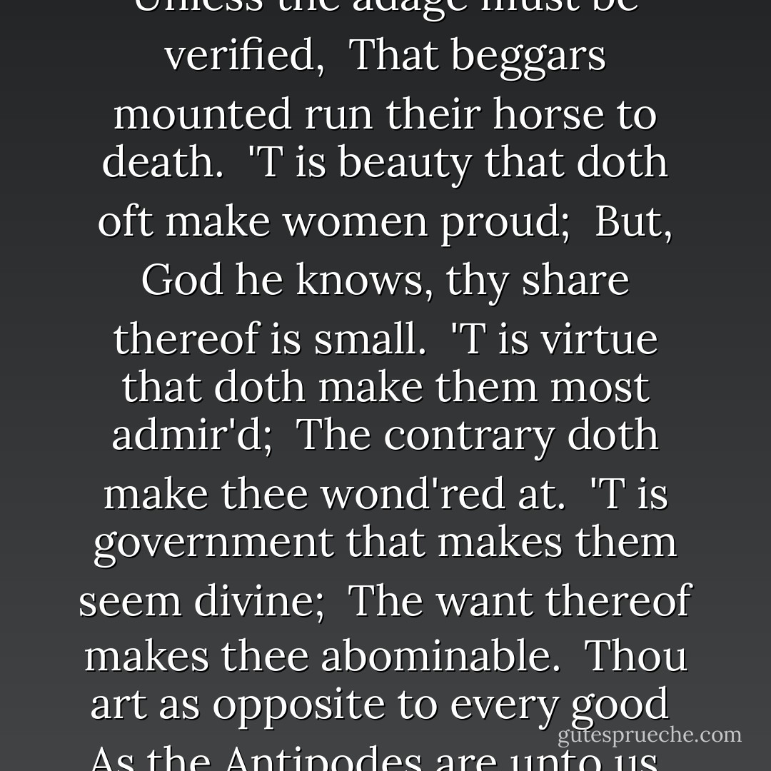 YORK.<br /><br /> She-wolf of France, but worse than wolves of France,<br /> Whose tongue more poisons than the adder's tooth,<br /> How ill-beseeming is it in thy sex<br /> To triumph, like an Amazonian trull,<br /> Upon their woes whom fortune captivates!<br /> But that thy face is, vizard-like, unchanging,<br /> Made impudent with use of evil deeds,<br /><br />I would assay, proud queen, to make thee blush.<br /><br /> To tell thee whence thou cam'st, of whom deriv'd,<br /> Were shame enough to shame thee, wert thou not shameless.<br /> Thy father bears the type of King of Naples,<br /> Of both the Sicils and Jerusalem,<br /> Yet not so wealthy as an English yeoman.<br /> Hath that poor monarch taught thee to insult?<br /> It needs not, nor it boots thee not, proud queen;<br /> Unless the adage must be verified,<br /> That beggars mounted run their horse to death.<br /> 'T is beauty that doth oft make women proud;<br /> But, God he knows, thy share thereof is small.<br /> 'T is virtue that doth make them most admir'd;<br /> The contrary doth make thee wond'red at.<br /> 'T is government that makes them seem divine;<br /> The want thereof makes thee abominable.<br /> Thou art as opposite to every good<br /> As the Antipodes are unto us,<br /> Or as the south to the Septentrion.<br /> O tiger's heart wrapp'd in a woman's hide!<br /> How couldst thou drain the life-blood of the child,<br /> To bid the father wipe his eyes withal,<br /> And yet be seen to bear a woman's face?<br /> Women are soft, mild, pitiful, and flexible;<br /> Thou stern, obdurate, flinty, rough, remorseless.<br /> Bid'st thou me rage? why, now thou hast thy wish:<br /> Wouldst have me weep? why, now thou hast thy will;<br /> For raging wind blows up incessant showers,<br /> And when the rage allays the rain begins.<br /> These tears are my sweet Rutland's obsequies,<br /> And every drop cries vengeance for his death,<br /> 'Gainst thee, fell Clifford, and thee, false Frenchwoman.  - William Shakespeare