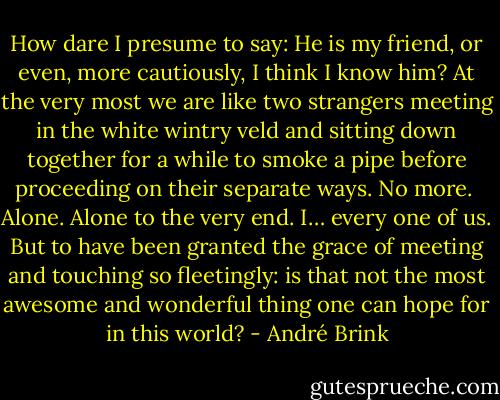 How dare I presume to say: He is my friend, or even, more cautiously, I think I know him? At the very most we are like two strangers meeting in the white wintry veld and sitting down together for a while to smoke a pipe before proceeding on their separate ways. No more.<br /><br />Alone. Alone to the very end. I… every one of us. But to have been granted the grace of meeting and touching so fleetingly: is that not the most awesome and wonderful thing one can hope for in this world? - André Brink