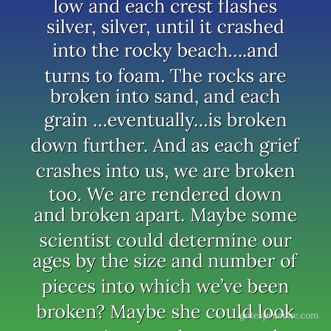 We move out over the ocean, and …I am looking straight down at the waves underneath me. The mid-morning sun is low and each crest flashes silver, silver, until it crashed into the rocky beach….and turns to foam. The rocks are broken into sand, and each grain …eventually…is broken down further.<br />And as each grief crashes into us, we are broken too. We are rendered down and broken apart. Maybe some scientist could determine our ages by the size and number of pieces into which we’ve been broken? Maybe she could look at our pieces and measure the weight in impact of every grief and joy and agony. Maybe.<br /> - Shawn Klomparens