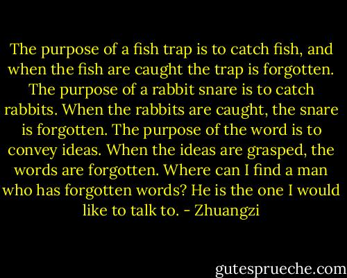 The purpose of a fish trap is to catch fish, and when the fish are caught the trap is forgotten. The purpose of a rabbit snare is to catch rabbits. When the rabbits are caught, the snare is forgotten. The purpose of the word is to convey ideas. When the ideas are grasped, the words are forgotten. Where can I find a man who has forgotten words? He is the one I would like to talk to. - Zhuangzi