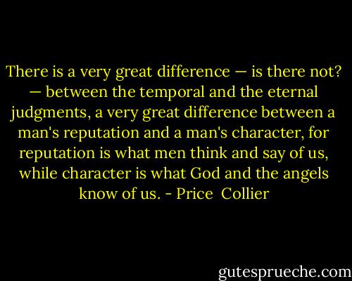 There is a very great difference — is there not? — between the temporal and the eternal judgments, a very great difference between a man's reputation and a man's character, for reputation is what men think and say of us, while character is what God and the angels know of us. - Price  Collier