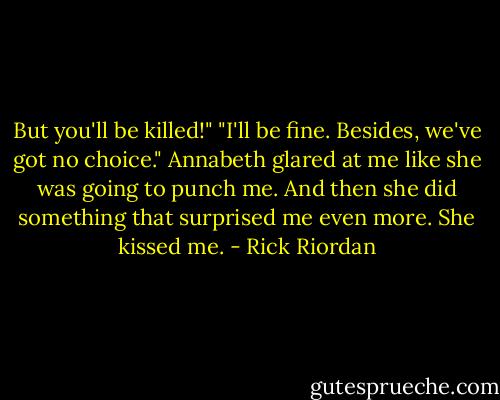 But you'll be killed!"<br />"I'll be fine. Besides, we've got no choice."<br />Annabeth glared at me like she was going to punch me. And then she did something that surprised me even more. She kissed me. - Rick Riordan