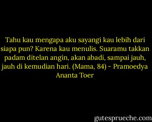Tahu kau mengapa aku sayangi kau lebih dari siapa pun? Karena kau menulis. Suaramu takkan padam ditelan angin, akan abadi, sampai jauh, jauh di kemudian hari. (Mama, 84) - Pramoedya Ananta Toer
