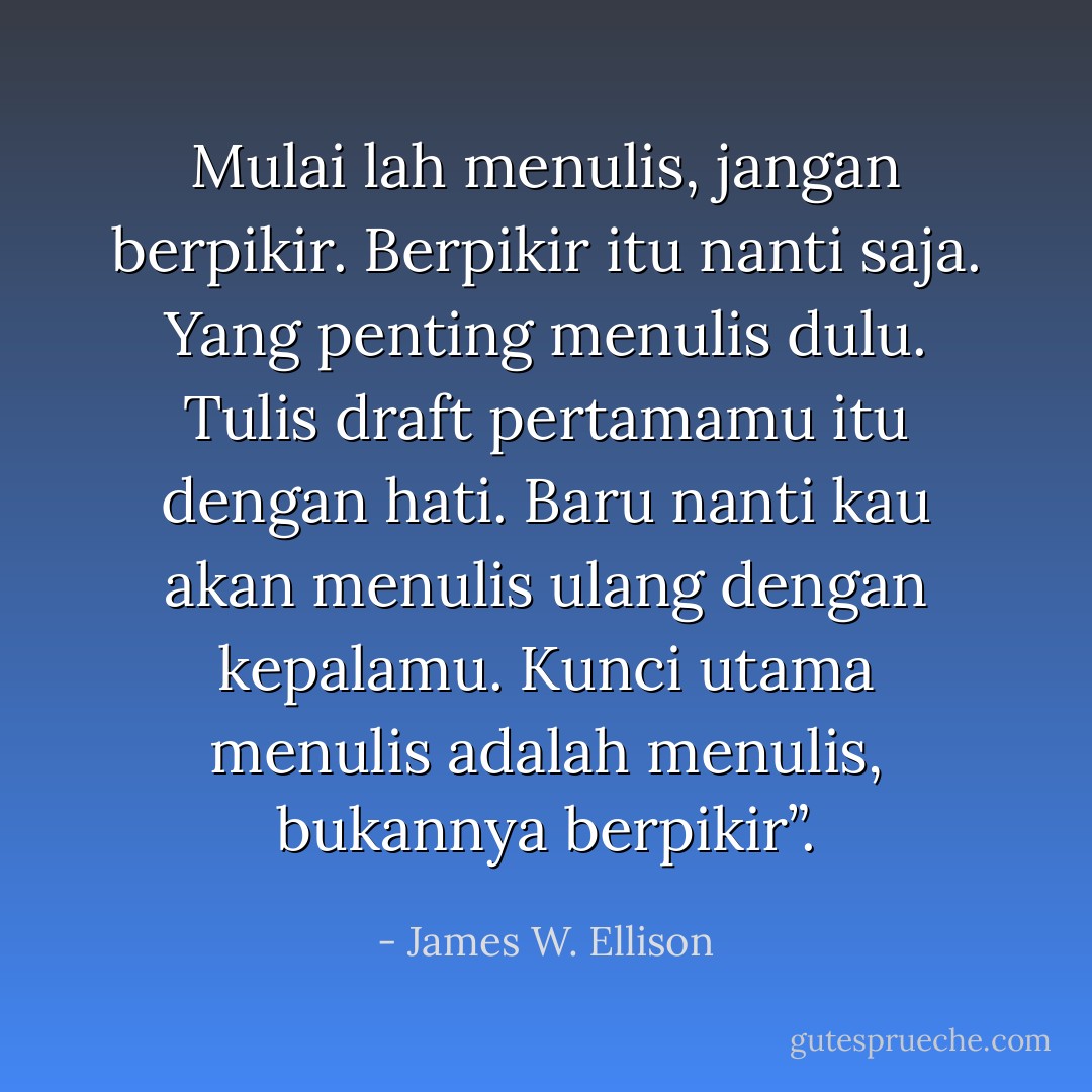 Mulai lah menulis, jangan berpikir. Berpikir itu nanti saja. Yang penting menulis dulu. Tulis draft pertamamu itu dengan hati. Baru nanti kau akan menulis ulang dengan kepalamu. Kunci utama menulis adalah menulis, bukannya berpikir”. - James W. Ellison