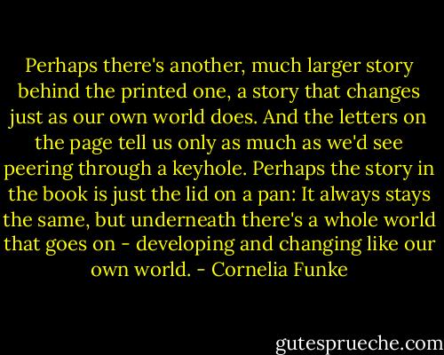 Perhaps there's another, much larger story behind the printed one, a story that changes just as our own world does. And the letters on the page tell us only as much as we'd see peering through a keyhole. Perhaps the story in the book is just the lid on a pan: It always stays the same, but underneath there's a whole world that goes on - developing and changing like our own world. - Cornelia Funke