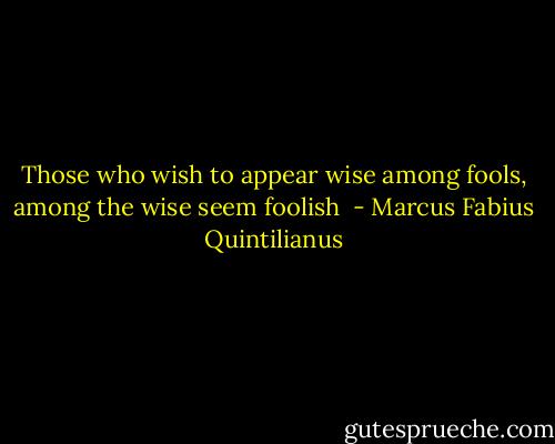Those who wish to appear wise among fools, among the wise seem foolish  - Marcus Fabius Quintilianus