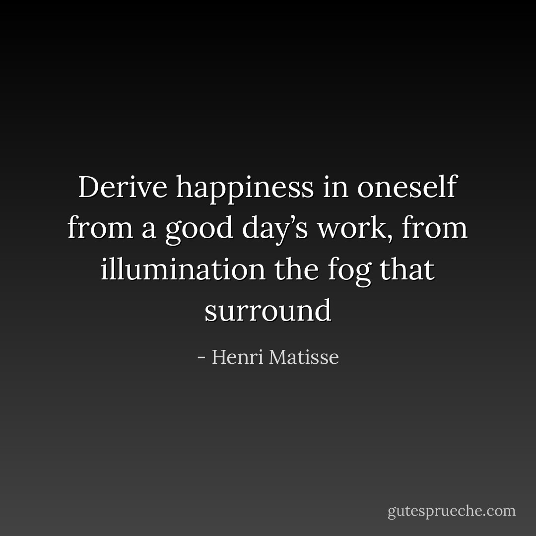 Derive happiness in oneself from a good day’s work, from illumination the fog that surround - Henri Matisse