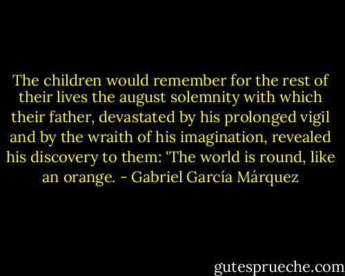 The children would remember for the rest of their lives the august solemnity with which their father, devastated by his prolonged vigil and by the wraith of his imagination, revealed his discovery to them: 'The world is round, like an orange. - Gabriel García Márquez