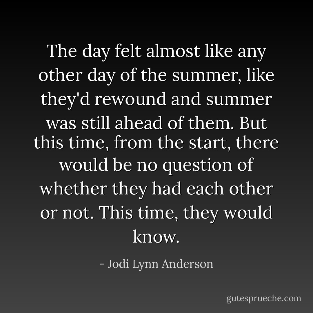 The day felt almost like any other day of the summer, like they'd rewound and summer was still ahead of them. But this time, from the start, there would be no question of whether they had each other or not.<br />This time, they would know. - Jodi Lynn Anderson