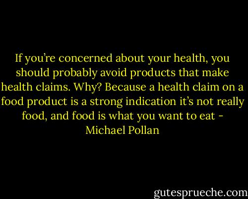 If you’re concerned about your health, you should probably avoid products that make health claims. Why? Because a health claim on a food product is a strong indication it’s not really food, and food is what you want to eat - Michael Pollan
