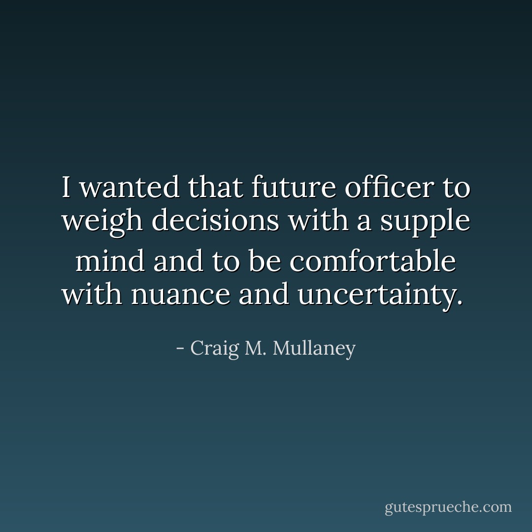 I wanted that future officer to weigh decisions with a supple mind and to be comfortable with nuance and uncertainty.  - Craig M. Mullaney