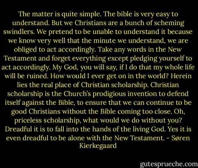 The matter is quite simple. The bible is very easy to understand. But we Christians are a bunch of scheming swindlers. We pretend to be unable to understand it because we know very well that the minute we understand, we are obliged to act accordingly. Take any words in the New Testament and forget everything except pledging yourself to act accordingly. My God, you will say, if I do that my whole life will be ruined. How would I ever get on in the world? Herein lies the real place of Christian scholarship. Christian scholarship is the Church’s prodigious invention to defend itself against the Bible, to ensure that we can continue to be good Christians without the Bible coming too close. Oh, priceless scholarship, what would we do without you? Dreadful it is to fall into the hands of the living God. Yes it is even dreadful to be alone with the New Testament. - Søren Kierkegaard