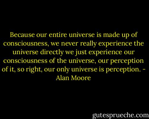 Because our entire universe is made up of consciousness, we never really experience the universe directly we just experience our consciousness of the universe, our perception of it, so right, our only universe is perception. - Alan Moore