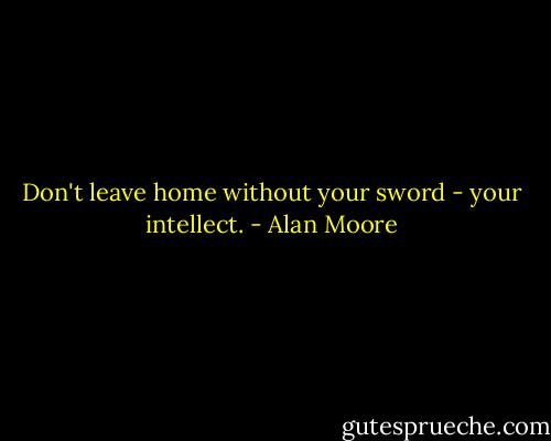 Don't leave home without your sword - your intellect. - Alan Moore