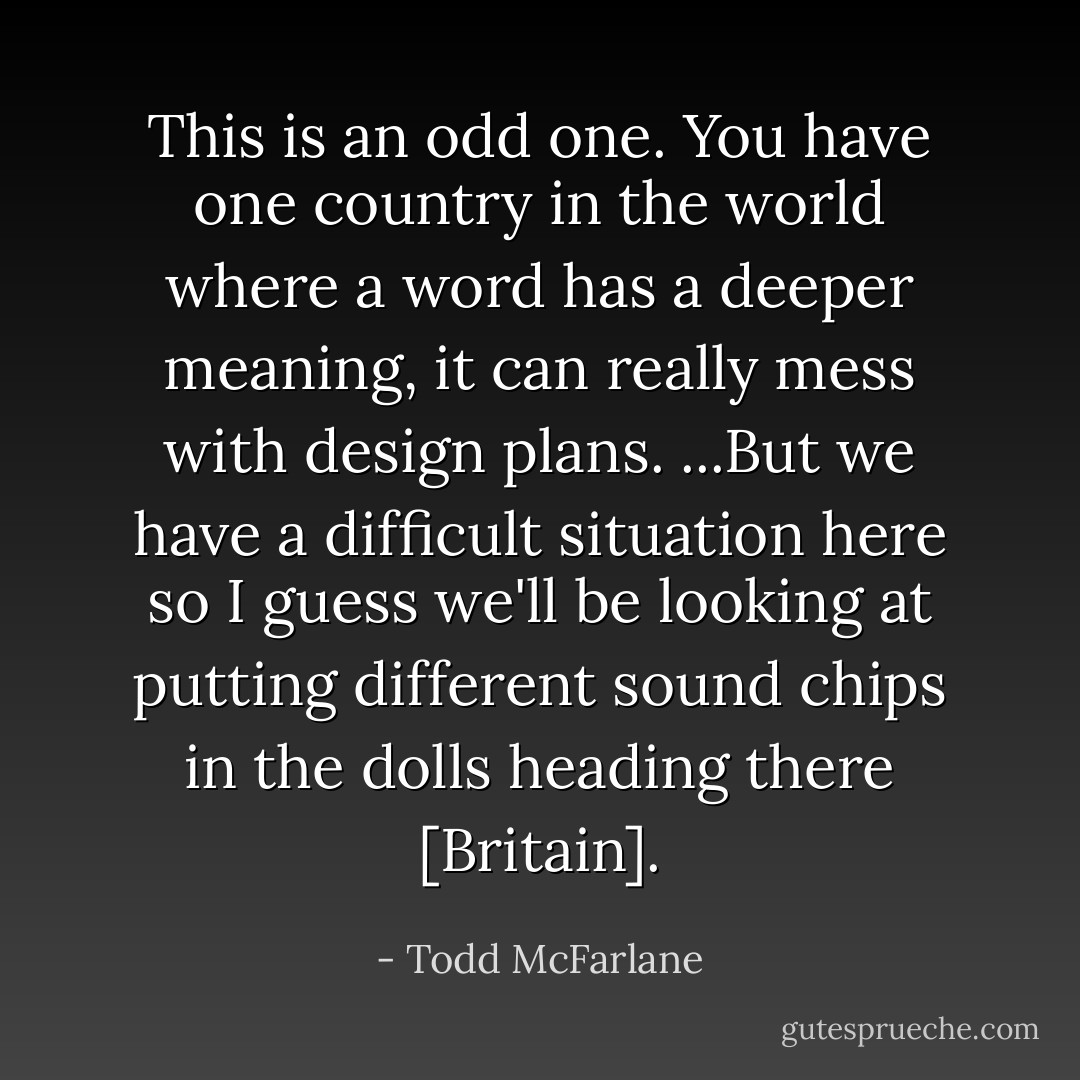 This is an odd one. You have one country in the world where a word has a deeper meaning, it can really mess with design plans. ...But we have a difficult situation here so I guess we'll be looking at putting different sound chips in the dolls heading there [Britain]. - Todd McFarlane