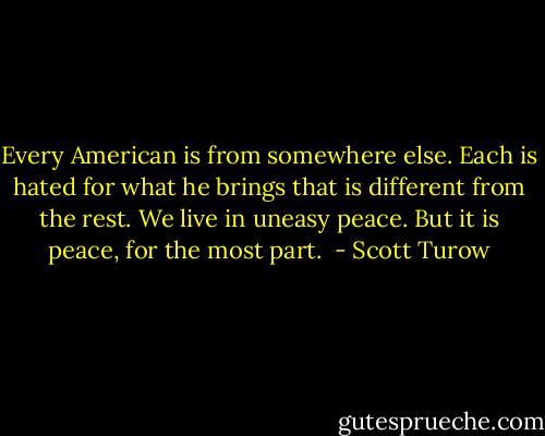 Every American is from somewhere else. Each is hated for what he brings that is different from the rest. We live in uneasy peace. But it is peace, for the most part.  - Scott Turow