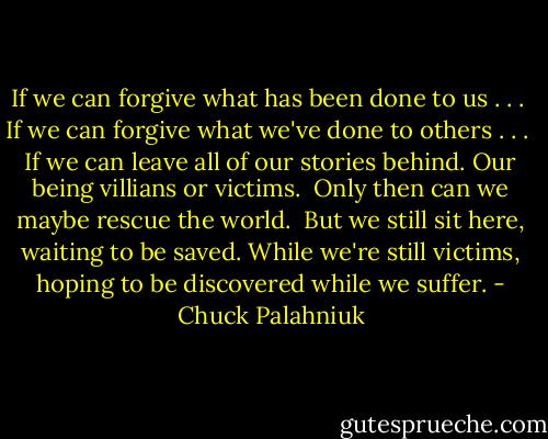 If we can forgive what has been done to us . . .<br /><br />If we can forgive what we've done to others . . .<br /><br />If we can leave all of our stories behind. Our being<br />villians or victims.<br /><br />Only then can we maybe rescue the world.<br /><br />But we still sit here, waiting to be saved. While we're<br />still victims, hoping to be discovered while we suffer. - Chuck Palahniuk