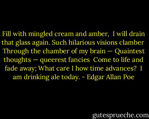 Fill with mingled cream and amber,<br /> I will drain that glass again.<br />Such hilarious visions clamber<br /> Through the chamber of my brain —<br />Quaintest thoughts — queerest fancies<br /> Come to life and fade away;<br />What care I how time advances?<br /> I am drinking ale today. - Edgar Allan Poe