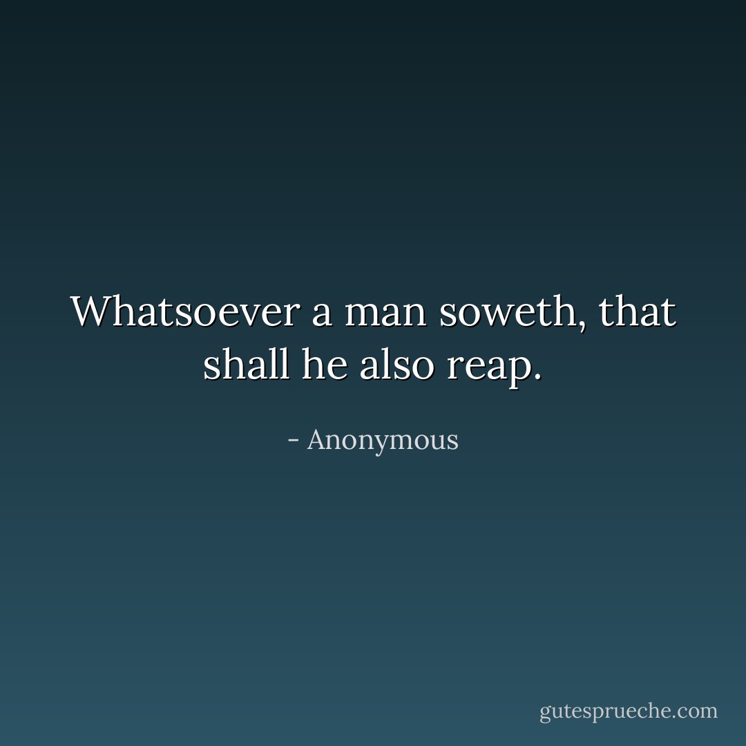 Whatsoever a man soweth, that shall he also reap. - Anonymous