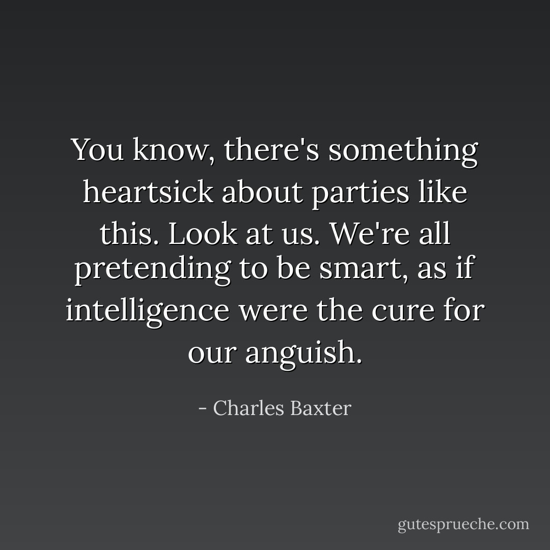 You know, there's something heartsick about parties like this. Look at us. We're all pretending to be smart, as if intelligence were the cure for our anguish. - Charles Baxter