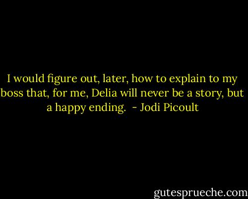 I would figure out, later, how to explain to my boss that, for me, Delia will never be a story, but a happy ending.  - Jodi Picoult