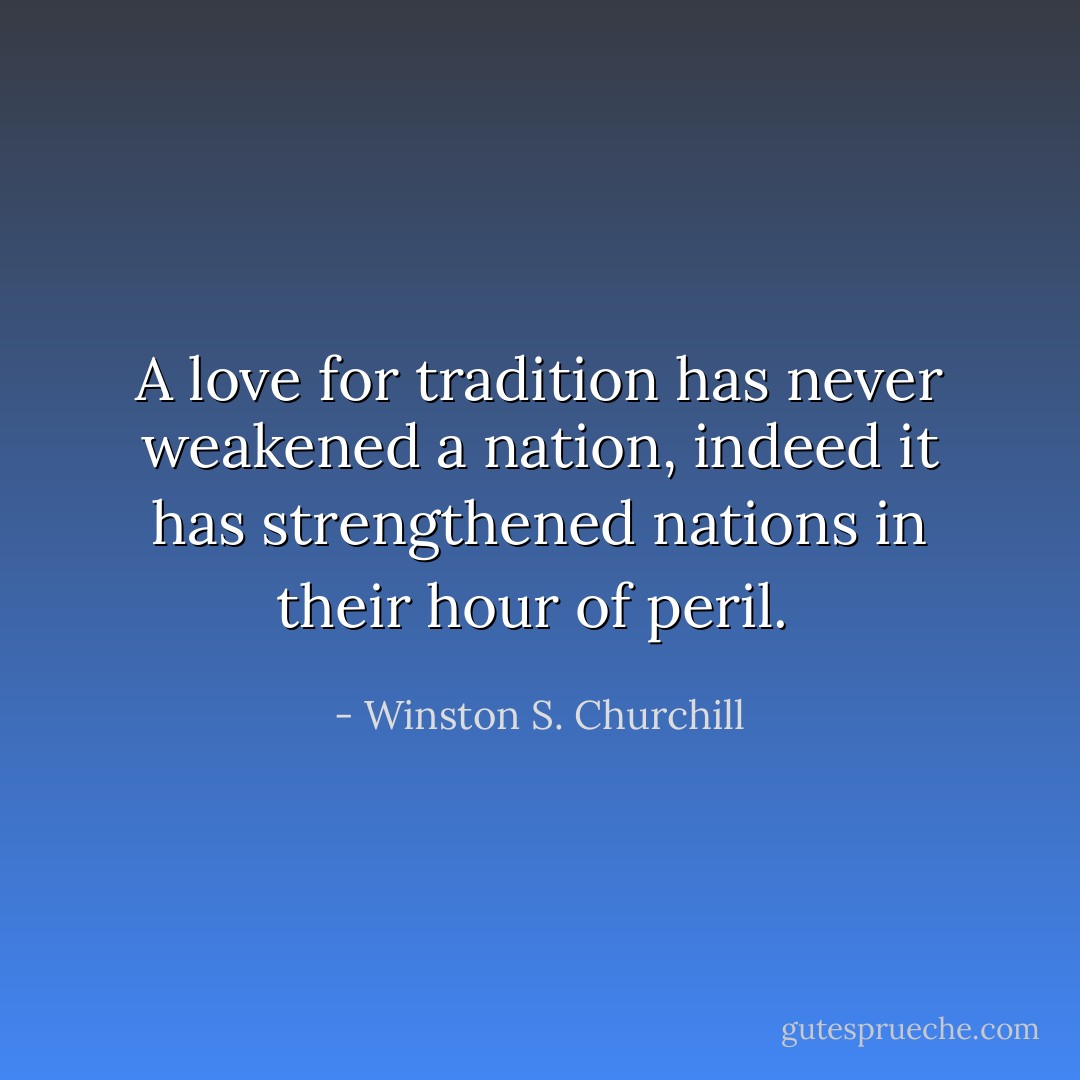 A love for tradition has never weakened a nation, indeed it has strengthened nations in their hour of peril.  - Winston S. Churchill