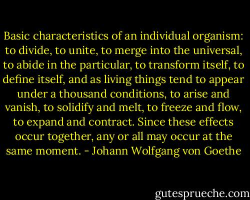 Basic characteristics of an individual organism: to divide, to unite, to merge into the universal, to abide in the particular, to transform itself, to define itself, and as living things tend to appear under a thousand conditions, to arise and vanish, to solidify and melt, to freeze and flow, to expand and contract. Since these effects occur together, any or all may occur at the same moment. - Johann Wolfgang von Goethe