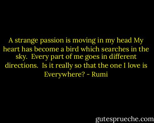 A strange passion is moving in my head My heart has become a bird which searches in the sky.<br /> Every part of me goes in different directions.<br /> Is it really so that the one I love is Everywhere? - Rumi