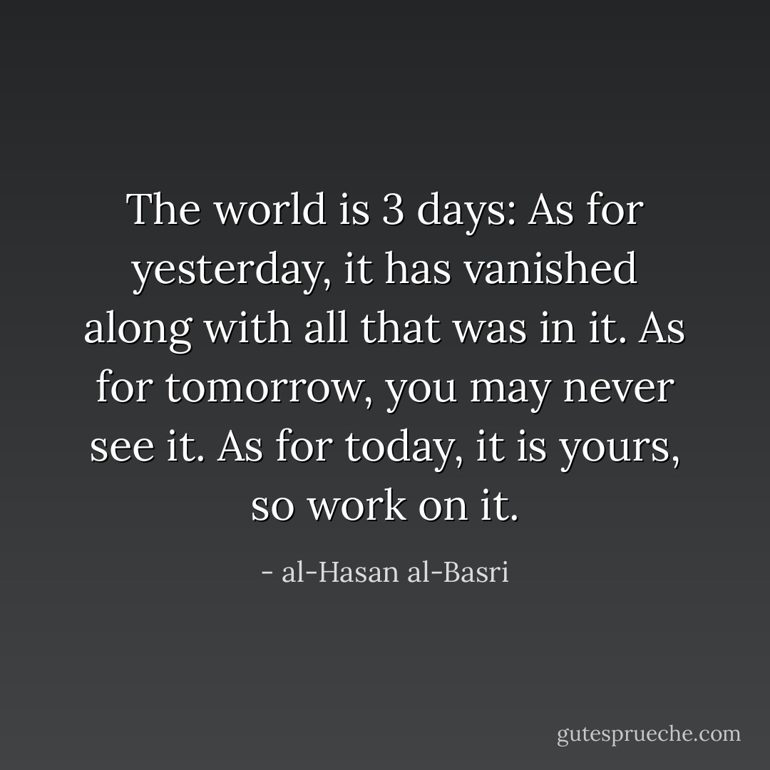 The world is 3 days: As for yesterday, it has vanished along with all that was in it. As for tomorrow, you may never see it. As for today, it is yours, so work on it. - al-Hasan al-Basri