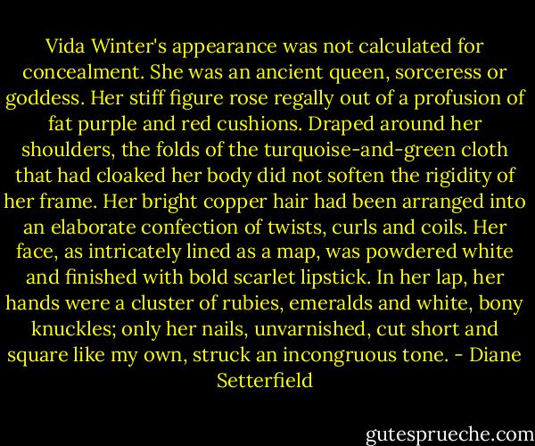Vida Winter's appearance was not calculated for concealment. She was an ancient queen, sorceress or goddess. Her stiff figure rose regally out of a profusion of fat purple and red cushions. Draped around her shoulders, the folds of the turquoise-and-green cloth that had cloaked her body did not soften the rigidity of her frame. Her bright copper hair had been arranged into an elaborate confection of twists, curls and coils. Her face, as intricately lined as a map, was powdered white and finished with bold scarlet lipstick. In her lap, her hands were a cluster of rubies, emeralds and white, bony knuckles; only her nails, unvarnished, cut short and square like my own, struck an incongruous tone. - Diane Setterfield