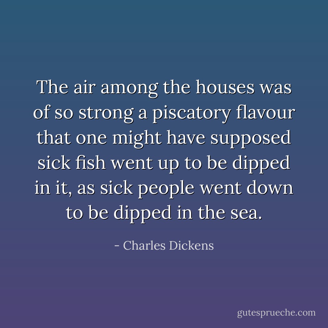 The air among the houses was of so strong a piscatory flavour that one might have supposed sick fish went up to be dipped in it, as sick people went down to be dipped in the sea. - Charles Dickens