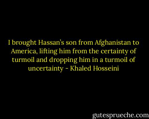I brought Hassan’s son from Afghanistan to America, lifting him from the certainty of turmoil and dropping him in a turmoil of uncertainty - Khaled Hosseini