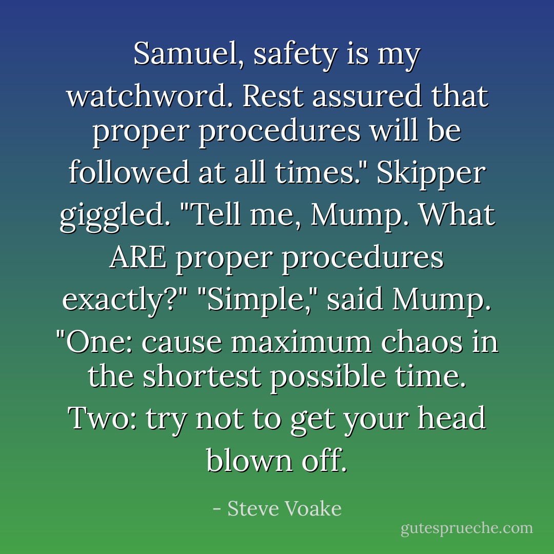 Samuel, safety is my watchword. Rest assured that proper procedures will be followed at all times."<br />Skipper giggled. "Tell me, Mump. What ARE proper procedures exactly?"<br />"Simple," said Mump. "One: cause maximum chaos in the shortest possible time. Two: try not to get your head blown off. - Steve Voake