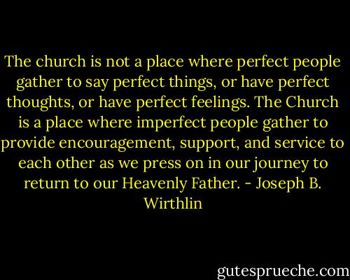The church is not a place where perfect people gather to say perfect things, or have perfect thoughts, or have perfect feelings. The Church is a place where imperfect people gather to provide encouragement, support, and service to each other as we press on in our journey to return to our Heavenly Father. - Joseph B. Wirthlin