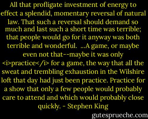 All that profligate investment of energy to effect a splendid, momentary reversal of natural law. That such a reversal should demand so much and last such a short time was terrible; that people would go for it anyway was both terrible and wonderful.<br /><br />...A game, or maybe even not that--maybe it was only <i>practice</i> for a game, the way that all the sweat and trembling exhaustion in the Wilshire loft that day had just been practice. Practice for a show that only a few people would probably care to attend and which would probably close quickly. - Stephen King