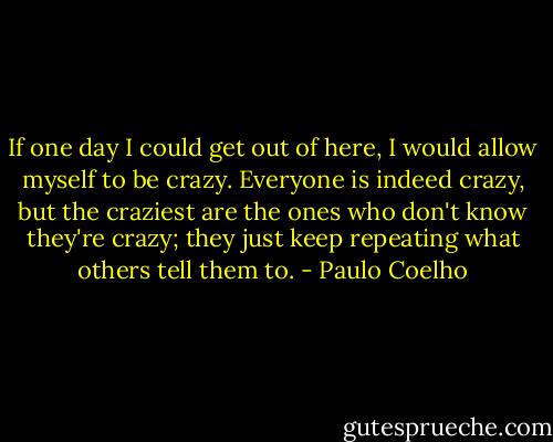 If one day I could get out of here, I would allow myself to be crazy. Everyone is indeed crazy, but the craziest are the ones who don't know they're crazy; they just keep repeating what others tell them to. - Paulo Coelho