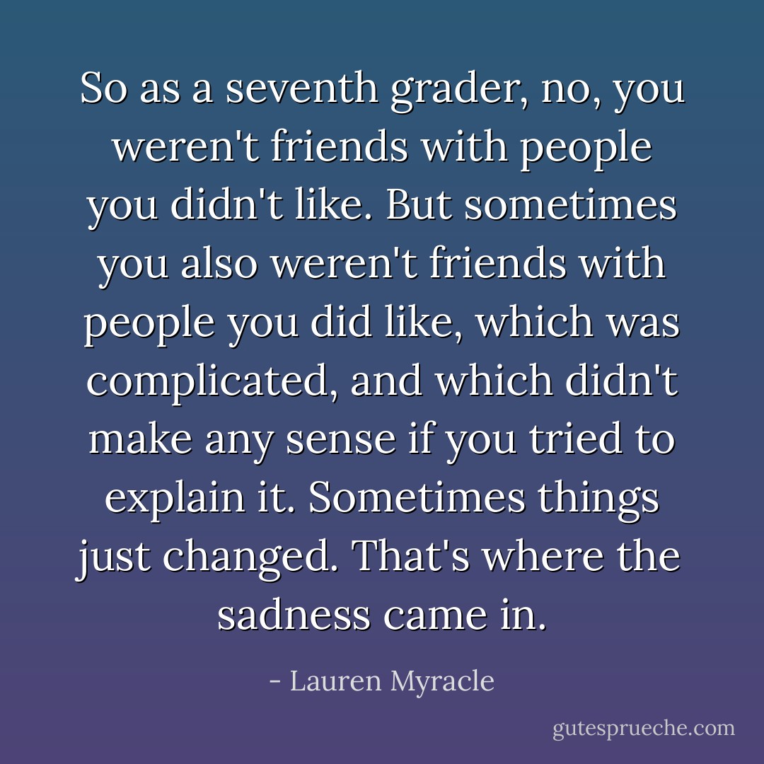 So as a seventh grader, no, you weren't friends with people you didn't like. But sometimes you also weren't friends with people you did like, which was complicated, and which didn't make any sense if you tried to explain it. Sometimes things just changed. That's where the sadness came in. - Lauren Myracle