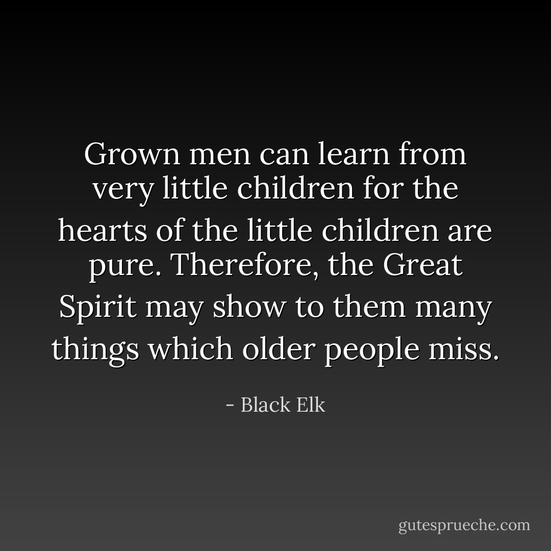 Grown men can learn from very little children for the hearts of the little children are pure. Therefore, the Great Spirit may show to them many things which older people miss. - Black Elk