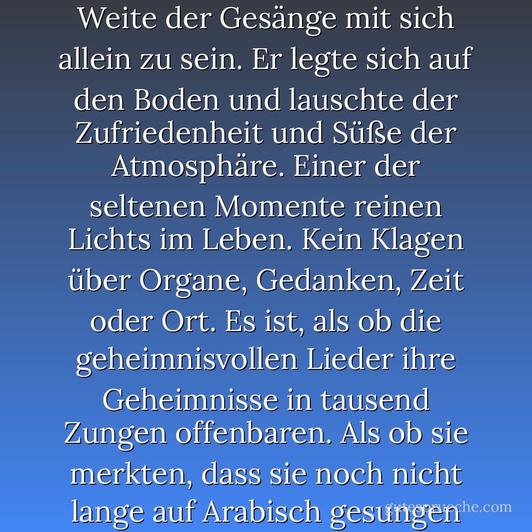Nach Mitternacht ging er in den Innenhof des Takiya, um im Sternenlicht und in der Weite der Gesänge mit sich allein zu sein. Er legte sich auf den Boden und lauschte der Zufriedenheit und Süße der Atmosphäre. Einer der seltenen Momente reinen Lichts im Leben. Kein Klagen über Organe, Gedanken, Zeit oder Ort. Es ist, als ob die geheimnisvollen Lieder ihre Geheimnisse in tausend Zungen offenbaren. Als ob sie merkten, dass sie noch nicht lange auf Arabisch gesungen hatten und die Türen schlossen. - Naguib Mahfouz<