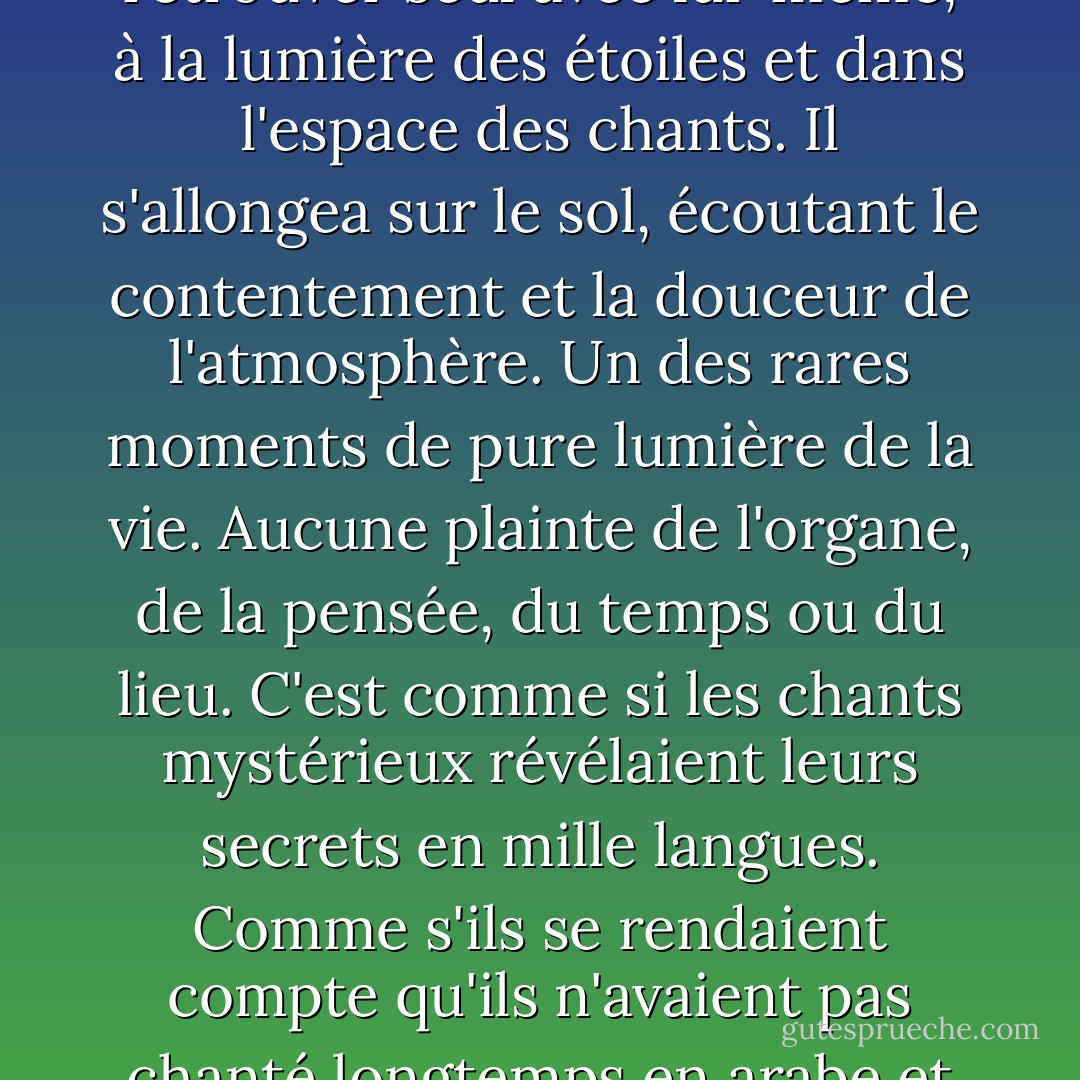 Après minuit, il se rendit dans la cour de la Takiya pour se retrouver seul avec lui-même, à la lumière des étoiles et dans l'espace des chants. Il s'allongea sur le sol, écoutant le contentement et la douceur de l'atmosphère. Un des rares moments de pure lumière de la vie. Aucune plainte de l'organe, de la pensée, du temps ou du lieu. C'est comme si les chants mystérieux révélaient leurs secrets en mille langues. Comme s'ils se rendaient compte qu'ils n'avaient pas chanté longtemps en arabe et qu'ils fermaient les portes. - Naguib Mahfouz