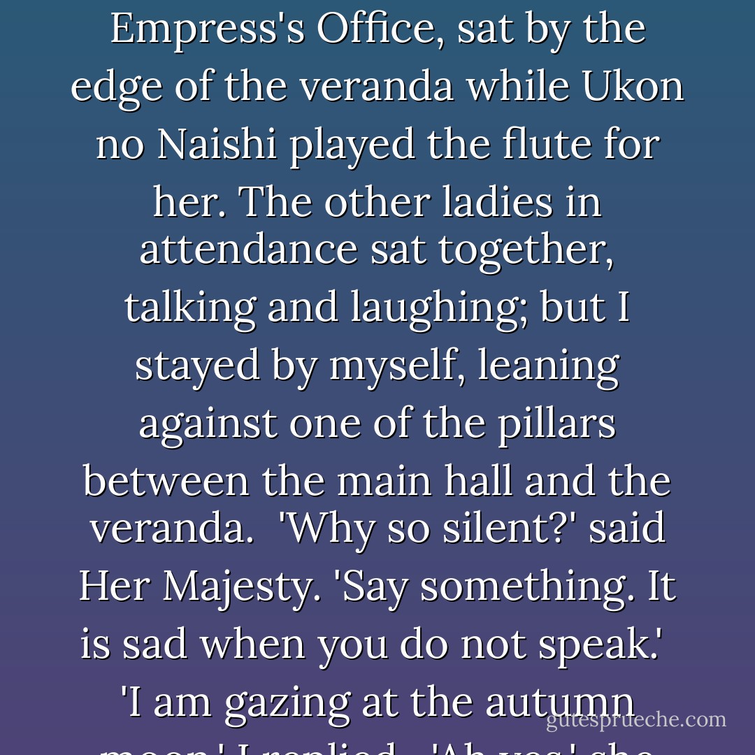 It was a clear, moonlit night a little after the tenth of the Eighth Month. Her Majesty, who was residing in the Empress's Office, sat by the edge of the veranda while Ukon no Naishi played the flute for her. The other ladies in attendance sat together, talking and laughing; but I stayed by myself, leaning against one of the pillars between the main hall and the veranda.<br /> 'Why so silent?' said Her Majesty. 'Say something. It is sad when you do not speak.'<br /> 'I am gazing at the autumn moon,' I replied.<br /> 'Ah yes,' she remarked. 'That is just what you should have said. - Sei Shōnagon