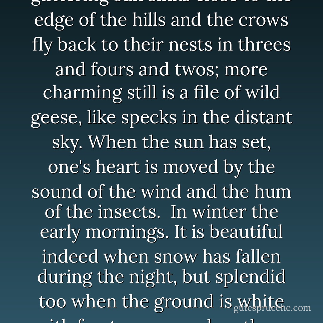  In spring it is the dawn that is most beautiful. As the light creeps over the hills, their outlines are dyed a faint red and wisps of purplish cloud trail over them.<br /> In summer the nights. Not only when the moon shines, but on dark nights too, as the fireflies flit to and fro, and even when it rains, how beautiful it is!<br /> In autumn, the evenings, when the glittering sun sinks close to the edge of the hills and the crows fly back to their nests in threes and fours and twos; more charming still is a file of wild geese, like specks in the distant sky. When the sun has set, one's heart is moved by the sound of the wind and the hum of the insects.<br /> In winter the early mornings. It is beautiful indeed when snow has fallen during the night, but splendid too when the ground is white with frost; or even when there is no snow or frost, but it is simply very cold and the attendants hurry from room to room stirring up the fires and bringing charcoal, how well this fits the season's mood! But as noon approaches and the cold wears off, no one bothers to keep the braziers alight, and soon nothing remains but piles of white ashes. - Sei Shōnagon