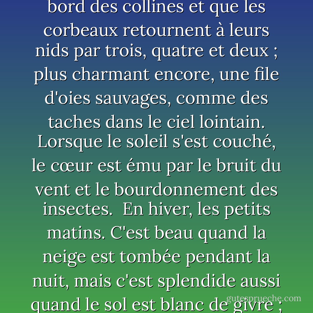  Au printemps, c'est l'aube qui est la plus belle. Lorsque la lumière se glisse sur les collines, leurs contours se teintent d'un léger rouge et des volutes de nuages violacés les survolent.<br /> En été, ce sont les nuits. Non seulement quand la lune brille, mais aussi pendant les nuits sombres, quand les lucioles vont et viennent, et même quand il pleut, comme c'est beau!<br /> En automne, les soirées, quand le soleil scintillant descend près du bord des collines et que les corbeaux retournent à leurs nids par trois, quatre et deux ; plus charmant encore, une file d'oies sauvages, comme des taches dans le ciel lointain. Lorsque le soleil s'est couché, le cœur est ému par le bruit du vent et le bourdonnement des insectes.<br /> En hiver, les petits matins. C'est beau quand la neige est tombée pendant la nuit, mais c'est splendide aussi quand le sol est blanc de givre ; ou même quand il n'y a ni neige ni givre, mais qu'il fait simplement très froid et que les domestiques se hâtent d'une pièce à l'autre en attisant les feux et en apportant du charbon de bois, comme cela correspond bien à l'ambiance de la saison ! Mais lorsque midi approche et que le froid s'estompe, personne ne se soucie d'entretenir les braseros et il ne reste bientôt plus que des tas de cendres blanches. - Sei Shōnagon