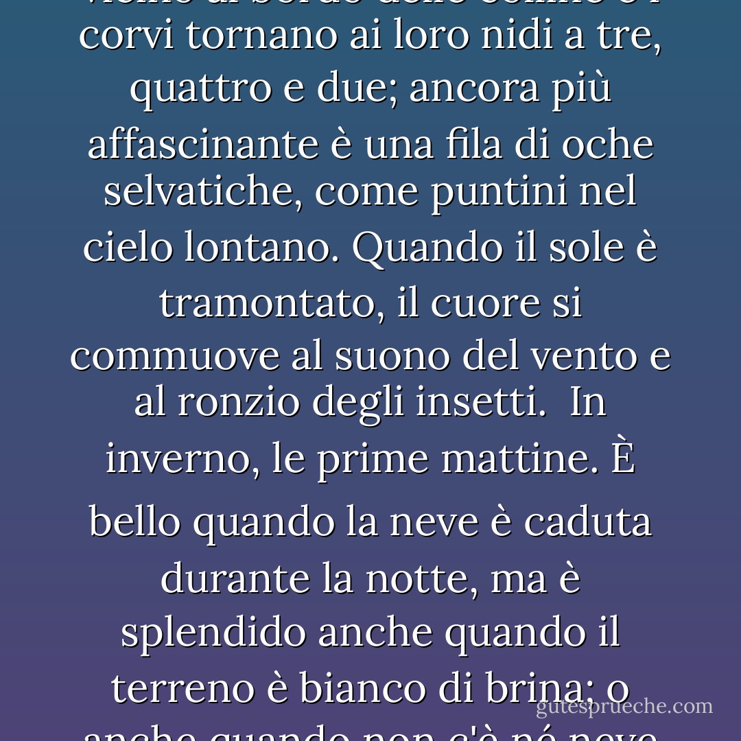  In primavera è l'alba la più bella. Quando la luce si insinua sulle colline, i loro contorni si tingono di un rosso tenue e ciuffi di nuvole violacee si posano su di esse.<br /> In estate le notti. Non solo quando splende la luna, ma anche nelle notti buie, quando le lucciole svolazzano di qua e di là, e anche quando piove, che bello! <br /> In autunno, le sere, quando il sole scintillante si abbassa vicino al bordo delle colline e i corvi tornano ai loro nidi a tre, quattro e due; ancora più affascinante è una fila di oche selvatiche, come puntini nel cielo lontano. Quando il sole è tramontato, il cuore si commuove al suono del vento e al ronzio degli insetti.<br /> In inverno, le prime mattine. È bello quando la neve è caduta durante la notte, ma è splendido anche quando il terreno è bianco di brina; o anche quando non c'è né neve né brina, ma fa semplicemente molto freddo e gli inservienti si affrettano da una stanza all'altra per accendere il fuoco e portare la carbonella, come si addice all'umore della stagione! Ma quando si avvicina il mezzogiorno e il freddo svanisce, nessuno si preoccupa di tenere accesi i bracieri e presto non restano che mucchi di cenere bianca. - Sei Shōnagon